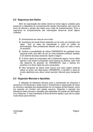6.2 Segurança dos Dados
Além da organização dos dados devem-se tomar alguns cuidados para
preservar a integridade do armazenamento destas informações, sem riscos de
erros de leituras e perdas dos dados e/ou mídia de armazenamento. Para a
segurança no armazenamento das informações devem-se tomar alguns
cuidados:

 Armazená-los em mais de uma mídia.
 Guardá-los em locais físicos distantes um do outro, por exemplo uma
cópia
ficar no setor de manutenção e outra no prédio de
administração. Para profissionais liberais uma cópia em casa a outra
no escritório.
 Verificar a possibilidade de utilizar CDROM/DVD de qualidade como
segunda mídia, pois além de ser um meio bastante confiável, também
é um sistema de preço acessível, rápido e seguro.
 O Disco rígido do computador não é totalmente seguro, nunca utilize
apenas o seu próprio computador como backup do sistema, caso você
não disponha de gravador de CDROM/DVD, faça o backup em
pendrive e no disco rígido de outro computador.
 Para transporte de dados entre micros e/ou para viagem pode-se
utilizar os driver com flash-eprom (PENDRIVE), e também a caixa do
correio eletrônico e/ou disco virtual (servidor internet) para transportálo.

6.3 Organizar Manuais e Apostilas
A utilização de literaturas técnicas para a manutenção de máquinas e
processos é fundamental e deste modo é fundamental a organização de todos
os manuais e apostilas dos equipamentos em um espaço de fácil acesso, como
por exemplo um armário com pastas arquivos. Seguindo o exemplo dos
aplicativos estes manuais e apostilas são separadas em pastas por fabricantes
e ou máquinas. O mais importante é tê-los de forma rápida e que não se utilize
muito tempo para achá-los.

Automação
119

Página:

 
