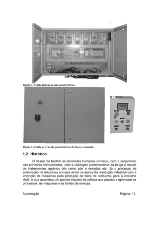 Figura 1-3 Vista interna de um painel elétrico

Figura 1-4 Vista externa de painel elétrico de força e comando

1.2 Histórico
O desejo de facilitar as atividades humanas começou com o surgimento
das primeiras comunidades, com a utilização primeiramente da lança e depois
de instrumentos agrários tais como pás e enxadas etc. Já o processo de
automação de máquinas começa ainda na época da revolução industrial com a
invenção de máquinas para produção de bens de consumo, para a indústria
têxtil, o que acarretou um grande impulso da ciência que passou a aprimorar os
processos, as máquinas e as fontes de energia.
Automação

Página: 12

 