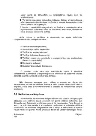 saber como se comportam os sinalizadores visuais (led) de
funcionamento.
 Ver como o operador comanda a máquina, dedicar um período para
o funcionamento da máquina e confrontar o manual de operação com a
forma utilizada para operação.
 Manter o painel elétrico organizado, ao finalizar a manutenção deixar
o painel limpo, colocando todos os fios dentro das calhas, numerar os
fios e atualizar o esquema elétrico.
Após ocorrer o problema e
complementar com os seguintes itens:

observado

as

regras

anteriores,

 Verificar relato do problema;
 Simular o problema se possível;
 Verificar as tensões elétricas;
 Verificar botoeiras de comando;
 Verificar estado do controlador e equipamentos (ver sinalizadores
visuais do controlador);
 Monitorar o software;
 Substituir dispositivos defeituosos.
O primeiro ponto para uma manutenção rápida é identificar
corretamente o problema. O segundo passo é identificar as possíveis causas,
isolando-as uma a uma até resolver a(s) falha(s).
Não devemos esquecer que
utilizar o suporte ao cliente dos
fornecedores, através de telefone, internet e visita presencial de um técnico da
empresa, neste caso é importante manter o cadastro de fornecedores sempre
atualizado.

6.6 Melhorias em Máquinas
Normalmente as máquinas antigas além de não possuir uma produção
adequada aos padrões atuais, possuem um painel elétrico ineficiente, que
demanda com freqüência um tempo enorme de manutenção. Para diminuir o
tempo de máquina parada é aconselhável modernizar a instalação elétrica,
substituindo os atuadores desgastados com o tempo e melhorando o aspecto
visual interno do painel. Neste processo devem-se utilizar tecnologias novas
Automação
121

Página:

 
