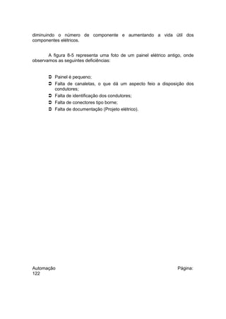 diminuindo o número de componente e aumentando a vida útil dos
componentes elétricos.
A figura 8-5 representa uma foto de um painel elétrico antigo, onde
observamos as seguintes deficiências:

 Painel é pequeno;
 Falta de canaletas, o que dá um aspecto feio a disposição dos
condutores;
 Falta de identificação dos condutores;
 Falta de conectores tipo borne;
 Falta de documentação (Projeto elétrico).

Automação
122

Página:

 
