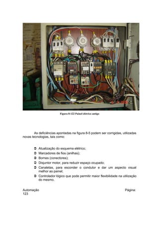 Figura 8-122 Painel elétrico antigo

As deficiências apontadas na figura 8-5 podem ser corrigidas, utilizadas
novas tecnologias, tais como:

Atualização do esquema elétrico;
Marcadores de fios (anilhas);
Bornes (conectores);
Disjuntor motor, para reduzir espaço ocupado;
Canaletas, para esconder o condutor e dar um aspecto visual
melhor ao painel;
 Controlador lógico que pode permitir maior flexibilidade na utilização
do mesmo.






Automação
123

Página:

 