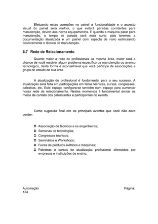 Efetuando estas correções no painel a funcionalidade e o aspecto
visual do painel será melhor, o que evitará paradas constantes para
manutenção, devido aos novos equipamentos. E quando a máquina parar para
manutenção, o tempo de parada será mais curto, pois teremos a
documentação atualizada e um painel com aspecto de novo estimulando
positivamente o técnico de manutenção.

6.7 Rede de Relacionamento
Quanto maior a rede de profissionais da mesma área, maior será a
chance de você resolver algum problema específico de manutenção ou avanço
tecnológico, desta forma é aconselhável que você participe de associações e
grupo de estudo de sua área.
A atualização do profissional é fundamental para o seu sucesso. A
atualização será feita em participações em feiras técnicas, cursos, congressos,
palestras, etc. Este espaço configura-se também num espaço para aumentar
nossa rede de relacionamento. Nestes momentos é fundamental anotar os
meios de contato dos palestrantes e participantes do evento.

Como sugestão final cito os principais eventos que você não deve
perder:








Associação de técnicos e os engenheiros;
Semanas de tecnologias;
Congressos técnicos;
Seminários e Workshops;
Feiras de produtos elétricos e máquinas;
Palestras e cursos de atualização profissional oferecidos por
empresas e instituições de ensino.

Automação
124

Página:

 