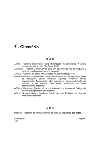 7 - Glossário
 A 
Anilha – Sistema alfanumérico para identificação de condutores. A anilha
permite numerar o cabo (Ver figura 3-16).
Aplicativo – Programa desenvolvido para um determinado tipo de máquina a
partir de uma linguagem de programação.
Arquivo – Conjunto de dados armazenados em computador pessoal.
Área Classificada – Instalação industrial classificada como de segurança, onde
as instalações devem minimizar algumas condições físicas
(aquecimento, faiscamento, etc) evitando o comprometimento do
processo e da indústria. São áreas classificadas as áreas
potencialmente explosivas.
ASCII – (American Standart Code for Information Interchange) Código de
binário que representa os caracteres.
AS-i – (Actuator Sensor Interface) Padrão de rede Profibus em nível de
atuadores e sensores.

 B 
Back-up – Processo de armazenamento de cópia de segurança dos dados.
Automação
125

Página:

 