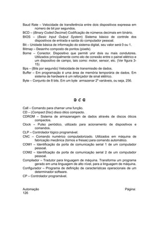 Baud Rate – Velocidade de transferência entre dois dispositivos expressa em
número de bit por segundos.
BCD – (Binary Coded Decimal) Codificação de números decimais em binário.
BIOS – (Basic Input Output System) Sistema básico de controle dos
dispositivos de entrada e saída do computador pessoal.
Bit – Unidade básica de informação do sistema digital, seu valor será 0 ou 1.
Bitmap – Desenho composto de pontos (pixels).
Borne – Conector. Dispositivo que permiti unir dois ou mais condutores.
Utilizados principalmente como elo de conexão entre o painel elétrico e
um dispositivo de campo, tais como: motor, sensor, etc. (Ver figura 315)
Bps – (Bits por segundo) Velocidade de transmissão de dados.
Buffer – Em programação é uma área de memória temporária de dados. Em
sistema de hardware é um reforçador de sinal elétrico.
Byte – Conjunto de 8 bits. Em um byte armazenar 28 variáveis, ou seja, 256.

 C 
Call – Comando para chamar uma função.
CD – (Compact Disc) disco ótico compacto.
CDROM – Sistema de armazenagem de dados através de discos óticos
compactos.
Clock – Pulso periódico, utilizado para acionamento de dispositivos e
comandos.
CLP – Controlador lógico programável.
CNC – Comando numérico computadorizado. Utilizados em máquina de
fabricação mecânica (tornos e fresas) para comando automático.
COM1 – Identificação da porta de comunicação serial 1 de um computador
pessoal.
COM2 – Identificação da porta de comunicação serial 2 de um computador
pessoal.
Compilador – Tradutor para linguagem de máquina. Transforma um programa
gerado em uma linguagem de alto nível, para a linguagem de máquina.
Configurador – Programa de definição de características operacionais de um
determinador software.
CP – Controlador programável.

Automação
126

Página:

 
