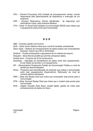 CPU – (Central Processing Unit) Unidade de processamento central, circuito
responsável pelo gerenciamento de dispositivos e execução de um
programa.
CRC – (Cyclical Redundancy Check) Identificador
de segurança com
redundância cíclica, para protocolo Modbus.
CTS – (Clear To Send) Sinal utilizado na comunicação RS232 para indicar que
o equipamento está pronto para transmissão.

 D 
DB9 – Conector padrão com 9 pinos.
DCD – (Data Carrier Detect) Indica que o sinal foi recebido corretamente
Disco rígido – Sistema de armazenamento de dados próprio dos computadores
pessoais, mesmo que HD ou Winchester.
Diretório – Porção endereçável e agrupadora de um sistema de arquivo.
Disquete – Disco flexível portátil que permite armazenar dados.
Double word – Conjunto de 32 bit consecutivos.
Download – Operação de transferência de dados entre dois equipamentos.
Enviar dados do servidor a um equipamento.
DP – (Decentralized Peripherals) Padrão de Comunicação Profibus a nível de
periféricos descentralizados.
Driver – Programa para decodificação de protocolo que realiza a comunicação
entre dois equipamentos (Supervisório). Reforçador de nível de
corrente elétrica (Hardware).
DSR – (Data Set Ready) Sinal que indica que computador esta pronto para a
comunicação.
DTR – (Data Terminal Ready) Sinal que indica que o modem esta pronto para
comunicação.
DVD – (Digital Versatile Disk) Disco versátil digital, padrão de mídia para
armazenamento de dados em disco.

Automação
127

Página:

 