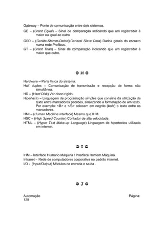 Gateway – Ponte de comunicação entre dois sistemas.
GE – (Grant Equal) – Sinal de comparação indicando que um registrador é
maior ou igual ao outro
GSD – (Geräte-Stamm-Daten)(General Slave Data) Dados gerais do escravo
numa rede Profibus.
GT – (Grant Than) – Sinal de comparação indicando que um registrador é
maior que outro.

 H 
Hardware – Parte física do sistema.
Half duplex – Comunicação de transmissão e recepção de forma não
simultânea.
HD – (Hard Disk) Ver disco rígido.
Hipertexto – Linguagem de programação simples que consiste da utilização de
texto entre marcadores padrões, sinalizando a formatação de um texto.
Por exemplo: <B> e </B> colocam em negrito (bold) o texto entre os
marcadores.
HMI – (Human Machine interface) Mesmo que IHM.
HSC – (High Speed Counter) Contador de alta velocidade.
HTML – (Hyper Text Make-up Language) Linguagem de hipertextos utilizada
em internet.

 I 
IHM – Interface Humano Máquina / Interface Homem Máquina.
Intranet - Rede de computadores corporativa no padrão internet.
I/O - (Input/Output) Módulos de entrada e saída .

 J 
Automação
129

Página:

 