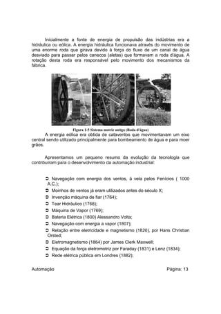 Inicialmente a fonte de energia de propulsão das indústrias era a
hidráulica ou eólica. A energia hidráulica funcionava através do movimento de
uma enorme roda que girava devido à força do fluxo de um canal de água
desviado para passar pelos canecos (aletas) que formavam a roda d’água. A
rotação desta roda era responsável pelo movimento dos mecanismos da
fábrica.

Figura 1-5 Sistema motriz antigo (Roda d'água)

A energia eólica era obtida de cataventos que movimentavam um eixo
central sendo utilizado principalmente para bombeamento de água e para moer
grãos.
Apresentamos um pequeno resumo da evolução da tecnologia que
contribuíram para o desenvolvimento da automação industrial:

 Navegação com energia dos ventos, à vela pelos Fenícios ( 1000
A.C.);
 Moinhos de ventos já eram utilizados antes do século X;
 Invenção máquina de fiar (1764);
 Tear Hidráulico (1768);
 Máquina de Vapor (1769);
 Bateria Elétrica (1800) Alessandro Volta;
 Navegação com energia a vapor (1807);
 Relação entre eletricidade e magnetismo (1820), por Hans Christian
Orsted;
 Eletromagnetismo (1864) por James Clerk Maxwell;
 Equação da força eletromotriz por Faraday (1831) e Lenz (1834);
 Rede elétrica pública em Londres (1882);
Automação

Página: 13

 