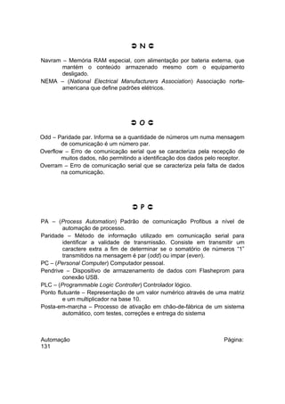  N 
Navram – Memória RAM especial, com alimentação por bateria externa, que
mantém o conteúdo armazenado mesmo com o equipamento
desligado.
NEMA – (National Electrical Manufacturers Association) Associação norteamericana que define padrões elétricos.

 O 
Odd – Paridade par. Informa se a quantidade de números um numa mensagem
de comunicação é um número par.
Overflow – Erro de comunicação serial que se caracteriza pela recepção de
muitos dados, não permitindo a identificação dos dados pelo receptor.
Overram – Erro de comunicação serial que se caracteriza pela falta de dados
na comunicação.

 P 
PA – (Process Automation) Padrão de comunicação Profibus a nível de
automação de processo.
Paridade – Método de informação utilizado em comunicação serial para
identificar a validade de transmissão. Consiste em transmitir um
caractere extra a fim de determinar se o somatório de números “1”
transmitidos na mensagem é par (odd) ou impar (even).
PC – (Personal Computer) Computador pessoal.
Pendrive – Dispositivo de armazenamento de dados com Flasheprom para
conexão USB.
PLC – (Programmable Logic Controller) Controlador lógico.
Ponto flutuante – Representação de um valor numérico através de uma matriz
e um multiplicador na base 10.
Posta-em-marcha – Processo de ativação em chão-de-fábrica de um sistema
automático, com testes, correções e entrega do sistema

Automação
131

Página:

 