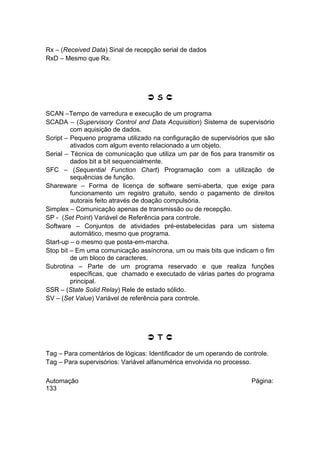 Rx – (Received Data) Sinal de recepção serial de dados
RxD – Mesmo que Rx.

 S 
SCAN –Tempo de varredura e execução de um programa
SCADA – (Supervisory Control and Data Acquisition) Sistema de supervisório
com aquisição de dados.
Script – Pequeno programa utilizado na configuração de supervisórios que são
ativados com algum evento relacionado a um objeto.
Serial – Técnica de comunicação que utiliza um par de fios para transmitir os
dados bit a bit sequencialmente.
SFC – (Sequential Function Chart) Programação com a utilização de
sequências de função.
Shareware – Forma de licença de software semi-aberta, que exige para
funcionamento um registro gratuito, sendo o pagamento de direitos
autorais feito através de doação compulsória.
Simplex – Comunicação apenas de transmissão ou de recepção.
SP - (Set Point) Variável de Referência para controle.
Software – Conjuntos de atividades pré-estabelecidas para um sistema
automático, mesmo que programa.
Start-up – o mesmo que posta-em-marcha.
Stop bit – Em uma comunicação assíncrona, um ou mais bits que indicam o fim
de um bloco de caracteres.
Subrotina – Parte de um programa reservado e que realiza funções
específicas, que chamado e executado de várias partes do programa
principal.
SSR – (State Solid Relay) Rele de estado sólido.
SV – (Set Value) Variável de referência para controle.

 T 
Tag – Para comentários de lógicas: Identificador de um operando de controle.
Tag – Para supervisórios: Variável alfanumérica envolvida no processo.
Automação
133

Página:

 