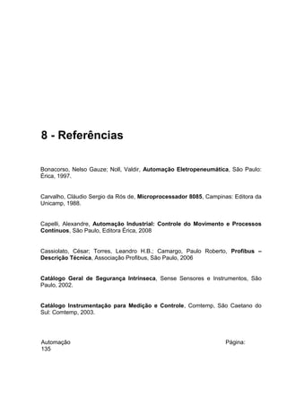 8 - Referências
Bonacorso, Nelso Gauze; Noll, Valdir, Automação Eletropeneumática, São Paulo:
Érica, 1997.
Carvalho, Cláudio Sergio da Rós de, Microprocessador 8085, Campinas: Editora da
Unicamp, 1988.
Capelli, Alexandre, Automação Industrial: Controle do Movimento e Processos
Contínuos, São Paulo, Editora Érica, 2008
Cassiolato, César; Torres, Leandro H.B.; Camargo, Paulo Roberto, Profibus –
Descrição Técnica, Associação Profibus, São Paulo, 2006
Catálogo Geral de Segurança Intrínseca, Sense Sensores e Instrumentos, São
Paulo, 2002.
Catálogo Instrumentação para Medição e Controle, Comtemp, São Caetano do
Sul: Comtemp, 2003.

Automação
135

Página:

 