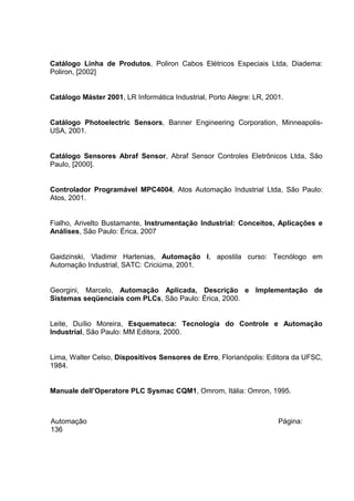 Catálogo Linha de Produtos, Poliron Cabos Elétricos Especiais Ltda, Diadema:
Poliron, [2002]
Catálogo Máster 2001, LR Informática Industrial, Porto Alegre: LR, 2001.
Catálogo Photoelectric Sensors, Banner Engineering Corporation, MinneapolisUSA, 2001.
Catálogo Sensores Abraf Sensor, Abraf Sensor Controles Eletrônicos Ltda, São
Paulo, [2000].
Controlador Programável MPC4004, Atos Automação Industrial Ltda, São Paulo:
Atos, 2001.
Fialho, Arivelto Bustamante, Instrumentação Industrial: Conceitos, Aplicações e
Análises, São Paulo: Érica, 2007
Gaidzinski, Vladimir Hartenias, Automação I, apostila curso: Tecnólogo em
Automação Industrial, SATC: Criciúma, 2001.
Georgini, Marcelo, Automação Aplicada, Descrição e Implementação de
Sistemas seqüenciais com PLCs, São Paulo: Érica, 2000.
Leite, Duílio Moreira, Esquemateca: Tecnologia do Controle e Automação
Industrial, São Paulo: MM Editora, 2000.
Lima, Walter Celso, Dispositivos Sensores de Erro, Florianópolis: Editora da UFSC,
1984.
Manuale dell’Operatore PLC Sysmac CQM1, Omrom, Itália: Omron, 1995.

Automação
136

Página:

 