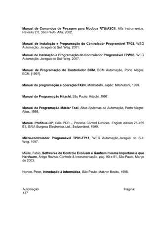 Manual de Comandos de Pesagem para Modbus RTU/ASCII, Alfa Instrumentos,
Revisão 2.0, São Paulo: Alfa, 2002.
Manual de Instalação e Programação do Controlador Programável TP02, WEG
Automação, Jaraguá do Sul: Weg, 2001.
Manual de Instalação e Programação do Controlador Programável TPW03, WEG
Automação, Jaraguá do Sul: Weg, 2007.
Manual de Programação do Controlador BCM, BCM Automação, Porto Alegre:
BCM, [1997].
Manual de programação e operação FX2N, Mitshubshi, Japão: Mitshubshi, 1999.
Manual de Programação Hitachi, São Paulo: Hitachi ,1997.
Manual de Programação Máster Tool, Altus Sistemas de Automação, Porto Alegre:
Altus, 1998.
Manual Profibus-DP, Saia PCD – Process Control Devices, English edition 26-765
E1, SAIA-Burgess Electronics Ltd., Switzerland, 1999.
Micro-controlador Programável TP01-TP11, WEG Automação,Jaraguá do Sul:
Weg, 1997.
Mielle, Fabio, Softwares de Controle Evoluem e Ganham mesma Importância que
Hardware, Artigo Revista Controle & Instrumentação, pág. 90 e 91, São Paulo, Março
de 2003.
Norton, Peter, Introdução à informática, São Paulo: Makron Books, 1996.

Automação
137

Página:

 