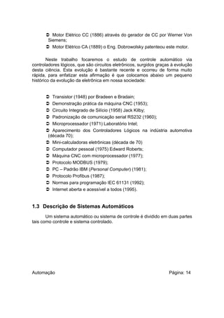  Motor Elétrico CC (1886) através do gerador de CC por Werner Von
Siemens;
 Motor Elétrico CA (1889) o Eng. Dobrowolsky patenteou este motor.
Neste trabalho focaremos o estudo de controle automático via
controladores lógicos, que são circuitos eletrônicos, surgidos graças à evolução
desta ciência. Esta evolução é bastante recente e ocorreu de forma muito
rápida, para enfatizar esta afirmação é que colocamos abaixo um pequeno
histórico da evolução da eletrônica em nossa sociedade:

 Transistor (1948) por Bradeen e Bradain;
 Demonstração prática da máquina CNC (1953);
 Circuito Integrado de Silício (1958) Jack Kilby;
 Padronização de comunicação serial RS232 (1960);
 Microprocessador (1971) Laboratório Intel;
 Aparecimento dos Controladores Lógicos na indústria automotiva
(década 70);
 Mini-calculadoras eletrônicas (década de 70)
 Computador pessoal (1975) Edward Roberts;
 Máquina CNC com microprocessador (1977);
 Protocolo MODBUS (1979);
 PC – Padrão IBM (Personal Computer) (1981);
 Protocolo Profibus (1987);
 Normas para programação IEC 61131 (1992);
 Internet aberta e acessível a todos (1995).

1.3 Descrição de Sistemas Automáticos
Um sistema automático ou sistema de controle é dividido em duas partes
tais como controle e sistema controlado.

Automação

Página: 14

 