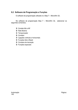 9.2 Software de Programação e Funções
O software de programação utilizado é o Step 7 – MicroWin 32.
No software de programação Step 7 – MicroWin 32,
seguintes comandos;










selecionar os

Contato NA e NF
Rele Bobina
Temporizador
Contator
Ligações verticais e horizontais
Funções Set e Reset
Contatos de transição
Funções especiais

Automação
145

Página:

 