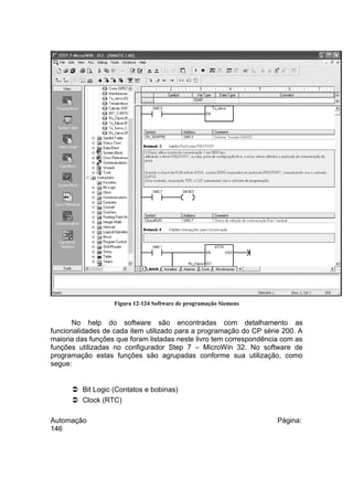 Figura 12-124 Software de programação Siemens

No help do software são encontradas com detalhamento as
funcionalidades de cada item utilizado para a programação do CP série 200. A
maioria das funções que foram listadas neste livro tem correspondência com as
funções utilizadas no configurador Step 7 – MicroWin 32. No software de
programação estas funções são agrupadas conforme sua utilização, como
segue:

 Bit Logic (Contatos e bobinas)
 Clock (RTC)
Automação
146

Página:

 