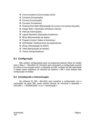 














Communications (Comunicação serial)
Compare (Comparação)
Convert (Conversação)
Counters (Contadores)
Floating-Point Math (Manipulação de número com pontos flutuante)
Integer Math ( Operações aritméticas inteiras)
Interrupt (Interrupções)
Logical Operation (Operações booleanas)
Move (Movimentação de dados)
Program Control ( Saltos e Subrotinas)
Shift-Rotate ( Deslocamento de registradores)
String ( Manipulação de ASCII)
Table (Manipulação de tabelas)
Timers (Temporizadores)

9.3 Configuração
Não existem configurações para os programas básicos feitos em ladder
para o Step 7 – MicroWin 32. Somente será necessário a configuração quando
se utiliza à comunicação serial, a utilização de IHM, contador de alta velocidade
e nestes casos utilizamos as memória do sistema < SM > para realizar esta
configuração via ladder.

9.4 Inicializando a Comunicação
No software S7_200 - MicroWin para inicializar a configuração com o
controlador da série 200, basta solicitar através do comando a operação <
UPLOAD >, < DOWNLOAD > e ou < monitoração >.

Automação
147

Página:

 