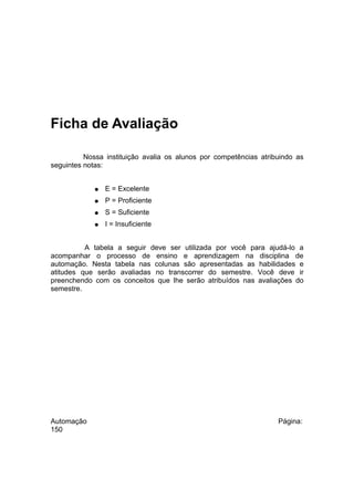 Ficha de Avaliação
Nossa instituição avalia os alunos por competências atribuindo as
seguintes notas:
●

E = Excelente

●

P = Proficiente

●

S = Suficiente

●

I = Insuficiente

A tabela a seguir deve ser utilizada por você para ajudá-lo a
acompanhar o processo de ensino e aprendizagem na disciplina de
automação. Nesta tabela nas colunas são apresentadas as habilidades e
atitudes que serão avaliadas no transcorrer do semestre. Você deve ir
preenchendo com os conceitos que lhe serão atribuídos nas avaliações do
semestre.

Automação
150

Página:

 
