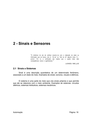 2 - Sinais e Sensores
“A

dinâmica do ato de verificar encerra-se com a obtenção do dado ou
informação que se busca, isto é, ‘vê-se’ ou ‘não se vê’ alguma coisa. E...
pronto! Por si, a verificação não implica que o sujeito retire dela
conseqüências novas e significativas.”
LUCKESI, 1995, p.92

2.1 Sinais e Sistemas
Sinal é uma descrição quantitativa de um determinado fenômeno,
associado a um dado do meio. Exemplos de sinais: sonoros, visuais e elétricos.
O sistema é uma parte do meio que cria sinais próprios e que permite
que ele se relacione com o meio ambiente. Exemplos de sistemas: circuitos
elétricos, sistemas hidráulicos, sistemas mecânicos.

Automação

Página: 16

 