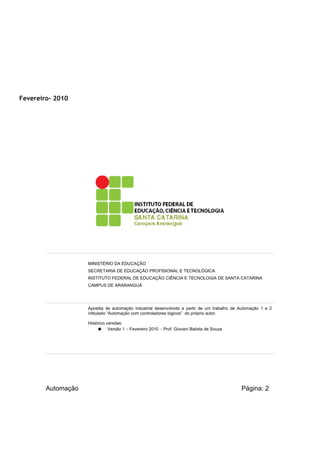 Fevereiro- 2010

MINISTÉRIO DA EDUCAÇÃO
SECRETARIA DE EDUCAÇÃO PROFISIONAL E TECNOLÓGICA
INSTITUTO FEDERAL DE EDUCAÇÃO CIÊNCIA E TECNOLOGIA DE SANTA CATARINA
CAMPUS DE ARARANGUÁ

Apostila de automação industrial desenvolvida a partir de um trabalho de Automação 1 e 2
intitulado “Automação com controladores lógicos” do próprio autor.
Histórico versões:
● Versão 1 – Fevereiro 2010 - Prof. Giovani Batista de Souza

Automação

Página: 2

 