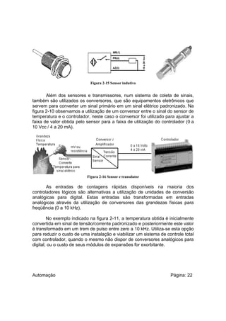 Figura 2-15 Sensor indutivo

Além dos sensores e transmissores, num sistema de coleta de sinais,
também são utilizados os conversores, que são equipamentos eletrônicos que
servem para converter um sinal primário em um sinal elétrico padronizado. Na
figura 2-10 observamos a utilização de um conversor entre o sinal do sensor de
temperatura e o controlador, neste caso o conversor foi utilizado para ajustar a
faixa de valor obtida pelo sensor para a faixa de utilização do controlador (0 a
10 Vcc / 4 a 20 mA).

Figura 2-16 Sensor e transdutor

As entradas de contagens rápidas disponíveis na maioria dos
controladores lógicos são alternativas a utilização de unidades de conversão
analógicas para digital. Estas entradas são transformadas em entradas
analógicas através da utilização de conversores das grandezas físicas para
freqüência (0 a 10 kHz).
No exemplo indicado na figura 2-11, a temperatura obtida é inicialmente
convertida em sinal de tensão/corrente padronizado e posteriormente este valor
é transformado em um trem de pulso entre zero a 10 kHz. Utiliza-se esta opção
para reduzir o custo de uma instalação e viabilizar um sistema de controle total
com controlador, quando o mesmo não dispor de conversores analógicos para
digital, ou o custo de seus módulos de expansões for exorbitante.

Automação

Página: 22

 