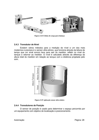 Figura 2-24 Células de carga para balança

2.4.3 Transdutor de Nível
Existem vários métodos para a medição de nível e um dos mais
modernos e precisos é o sensor ultra-sônico, que funciona através da leitura de
tempo que um sinal sonoro leva para sair do medidor, refletir no nível do
tanque e retornar ao medidor. O nível é calculado através da diferença da
altura total do medidor em relação ao tanque com a distância projetada pelo
som.

Figura 2-25 Aplicação sensor ultra-sônico

2.4.4 Transdutores de Posição
O sensor de posição é usado para determinar o espaço percorrido por
um equipamento com objetivo de localização e posicionamento.

Automação

Página: 28

 