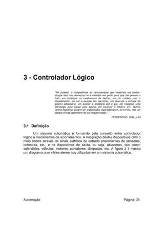 3 - Controlador Lógico
“No futebol, a competência do centroavante que imobiliza um contraataque está em desmarcar-se e também em pedir para que lhe passem a
bola, em antecipar os movimentos da defesa, em ter cuidado com o
impedimento, em ver a posição dos parceiros, em observar a atitude do
goleiro adversário, em avaliar a distância até o gol, em imaginar uma
estratégia para passar pela defesa, em localizar o árbitro, etc. Outros
tantos esquemas podem ser trabalhados separadamente, no treino, mas um
ataque eficaz dependerá da sua orquestração.”
PERRENOUD, 1999, p.24

3.1 Definição
Um sistema automático é formando pelo conjunto entre controlador
lógico e mecanismos de acionamentos. A integração destes dispositivos com o
meio ocorre através de sinais elétricos de entrada provenientes de sensores,
botoeiras, etc., e de dispositivos de saída, ou seja, atuadores, tais como:
solenóides, válvulas, motores, contatores, lâmpadas, etc. A figura 3-1 mostra
um diagrama com vários elementos utilizados em um sistema automático.

Automação

Página: 38

 