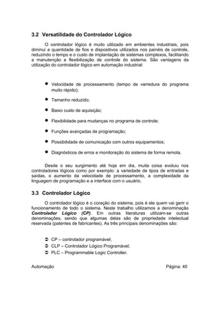 3.2 Versatilidade do Controlador Lógico
O controlador lógico é muito utilizado em ambientes industriais, pois
diminui a quantidade de fios e dispositivos utilizados nos painéis de controle,
reduzindo o tempo e o custo de implantação de sistemas complexos, facilitando
a manutenção e flexibilização de controle do sistema. São vantagens da
utilização do controlador lógico em automação industrial:

•
•
•
•
•
•
•

Velocidade de processamento (tempo de varredura do programa
muito rápido);
Tamanho reduzido;
Baixo custo de aquisição;
Flexibilidade para mudanças no programa de controle;
Funções avançadas de programação;
Possibilidade de comunicação com outros equipamentos;
Diagnósticos de erros e monitoração do sistema de forma remota.

Desde o seu surgimento até hoje em dia, muita coisa evoluiu nos
controladores lógicos como por exemplo: a variedade de tipos de entradas e
saídas, o aumento da velocidade de processamento, a complexidade da
linguagem de programação e a interface com o usuário.

3.3 Controlador Lógico
O controlador lógico é o coração do sistema, pois é ele quem vai gerir o
funcionamento de todo o sistema. Neste trabalho utilizamos a denominação
Controlador Lógico (CP). Em outras literaturas utilizam-se outras
denominações, sendo que algumas delas são de propriedade intelectual
reservada (patentes de fabricantes). As três principais denominações são:

 CP – controlador programável;
 CLP – Controlador Lógico Programável;
 PLC – Programmable Logic Controller.
Automação

Página: 40

 