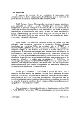 3.3.2 Memórias
O sistema de memória de um controlador é responsável pelo
armazenamento de dados e do programa. Existindo dois tipos de memórias, do
ponto de vista construtivo: memórias RAM e memórias ROM.
RAM (Random Access Memory) são memórias de acesso aleatórios,
para operação de leitura e escrita. Utilizada para armazenar dados
temporários. A principal vantagem da memória RAM é a sua velocidade de
acesso ser superior em comparação com memórias do tipo ROM. A principal
desvantagem a volatilidade de seus dados, ou seja, os dados são perdidos
com a desenergização da memória. Outra tecnologia de memória RAM é a
NVRAM (Non Volátil RAM), ou seja, memória RAM com proteção dos dados,
mesmo com o dispositivo desligado.
ROM (Read Only Memory) memórias apenas de leitura que são
utilizadas para armazenar programas e constantes. Existem diversas
tecnologias de memórias ROM, as principais são a EPROM e a
FLASHEPROM. A EPROM (Erasable Programmable ROM), muito utilizada em
máquinas antigas, é uma memória que permite a rescrita através de um
programador, as principais desvantagens são: a necessidade da utilização de
um programador exclusivo e de um apagador com luz ultravioleta. A memória
FLASHEPROM é uma tecnologia mais recente que permite apagar e escrever
através de sinais elétricos, sendo bastante utilizadas para armazenamento de
programas aplicativos e dados dos controladores. A flexibilidade na
manipulação de dados da memória FLASHEPROM permite que sejam também
utilizadas para computadores tipo PC, através do canal USB em equipamentos
chamados pendrives, pois permite o apagamento e a reescrita de informações
através de sinais elétricos de forma simplificada.
Diz-se que a memória FLASHEPROM é apenas de leitura, pois a
liberação de uma posição de memória utilizada não é permitida de forma
individual. A liberação de posições de memórias deve ser feita em blocos,
dependendo da tecnologia construtiva do dispositivo. Normalmente para as
memórias utilizadas nos controladores lógicos o tamanho do bloco corresponde
ao tamanho da própria memória e desde modo para liberar posições deve ser
apagado todo o conteúdo da memória.
Nos controladores lógicos são utilizados os dois tipos de memórias RAM
e FLASHEPROM. As memórias RAM são utilizadas para armazenar os valores

Automação

Página: 42

 