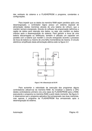 das variáveis do sistema e a FLASHEPROM o programa, constantes e
configurações.
Para impedir que os dados da memória RAM sejam perdidos após uma
desenergização, o controlador lógico possui um sistema especial de
alimentação destas memórias através de uma bateria de Lithium, que a
mantém sempre energizada. Através do software de programação definimos a
região de dados para retenção dos dados, ou seja, que mantêm os dados
intactos após a desenergização do sistema. Para garantir a troca de uma
bateria descarregada ou defeituosa, também é utilizado um capacitor em
paralelo com a bateria que mantêm o circuito energizado durante o processo
de troca de bateria ou mesmo de uma falha momentânea da mesma. O circuito
eletrônico simplificado desta alimentação elétrica está na figura 3-3

Figura 3-46 Alimentação da RAM

Para aumentar a velocidade de execução dos programas alguns
controladores utilizam-se da memória RAM. Ao inicializar o sistema a CPU
destes controladores primeiro cria uma cópia da FLASHEPROM para a RAM,
executando o programa na memória RAM a partir deste momento. Na figura 34 observamos que o programa aplicativo fica armazenado nas duas memórias,
mas apenas o programa da FLASHEPROM fica armazenado após a
desenergização do sistema.

Automação

Página: 43

 