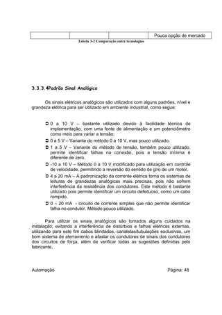 Pouca opção de mercado
Tabela 3-2 Comparação entre tecnologias

3.3.3.4Padrão Sinal Analógico
Os sinais elétricos analógicos são utilizados com alguns padrões, nível e
grandeza elétrica para ser utilizado em ambiente industrial, como segue:

 0 a 10 V – bastante utilizado devido à facilidade técnica de
implementação, com uma fonte de alimentação e um potenciômetro
como meio para variar a tensão;
 0 a 5 V – Variante do método 0 a 10 V, mas pouco utilizado.
 1 a 5 V – Variante do método de tensão, também pouco utilizado,
permite identificar falhas na conexão, pois a tensão mínima é
diferente de zero.
 -10 a 10 V – Método 0 a 10 V modificado para utilização em controle
de velocidade, permitindo a reversão do sentido de giro de um motor.
 4 a 20 mA – A padronização da corrente elétrica torna os sistemas de
leituras de grandezas analógicas mais precisas, pois não sofrem
interferência da resistência dos condutores. Este método é bastante
utilizado pois permite identificar um circuito defeituoso, como um cabo
rompido.
 0 – 20 mA - circuito de corrente simples que não permite identificar
falha no condutor. Método pouco utilizado.
Para utilizar os sinais analógicos são tomados alguns cuidados na
instalação, evitando a interferência de distúrbios e falhas elétricas externas,
utilizando para este fim cabos blindados, canaletas/tubulações exclusivas, um
bom sistema de aterramento e afastar os condutores de sinais dos condutores
dos circuitos de força, além de verificar todas as sugestões definidas pelo
fabricante.

Automação

Página: 48

 