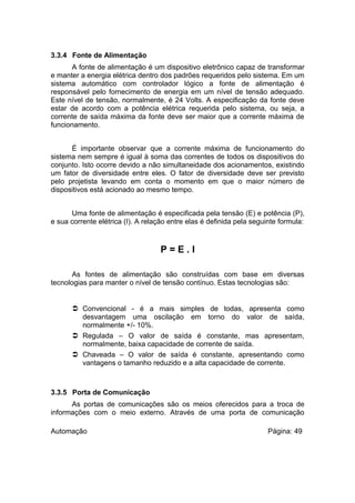 3.3.4 Fonte de Alimentação
A fonte de alimentação é um dispositivo eletrônico capaz de transformar
e manter a energia elétrica dentro dos padrões requeridos pelo sistema. Em um
sistema automático com controlador lógico a fonte de alimentação é
responsável pelo fornecimento de energia em um nível de tensão adequado.
Este nível de tensão, normalmente, é 24 Volts. A especificação da fonte deve
estar de acordo com a potência elétrica requerida pelo sistema, ou seja, a
corrente de saída máxima da fonte deve ser maior que a corrente máxima de
funcionamento.
É importante observar que a corrente máxima de funcionamento do
sistema nem sempre é igual à soma das correntes de todos os dispositivos do
conjunto. Isto ocorre devido a não simultaneidade dos acionamentos, existindo
um fator de diversidade entre eles. O fator de diversidade deve ser previsto
pelo projetista levando em conta o momento em que o maior número de
dispositivos está acionado ao mesmo tempo.
Uma fonte de alimentação é especificada pela tensão (E) e potência (P),
e sua corrente elétrica (I). A relação entre elas é definida pela seguinte formula:

P=E.I
As fontes de alimentação são construídas com base em diversas
tecnologias para manter o nível de tensão contínuo. Estas tecnologias são:

 Convencional - é a mais simples de todas, apresenta como
desvantagem uma oscilação em torno do valor de saída,
normalmente +/- 10%.
 Regulada – O valor de saída é constante, mas apresentam,
normalmente, baixa capacidade de corrente de saída.
 Chaveada – O valor de saída é constante, apresentando como
vantagens o tamanho reduzido e a alta capacidade de corrente.

3.3.5 Porta de Comunicação
As portas de comunicações são os meios oferecidos para a troca de
informações com o meio externo. Através de uma porta de comunicação
Automação

Página: 49

 
