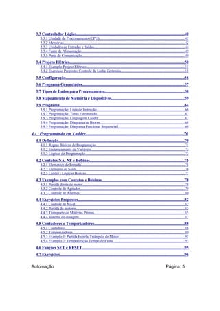 3.3 Controlador Lógico........................................................................................................40
3.3.1 Unidade de Processamento (CPU)............................................................................................41
3.3.2 Memórias...................................................................................................................................42
3.3.3 Unidades de Entradas e Saídas..................................................................................................44
3.3.4 Fonte de Alimentação................................................................................................................49
3.3.5 Porta de Comunicação...............................................................................................................49

3.4 Projeto Elétrico...............................................................................................................50
3.4.1 Exemplo Projeto Elétrico..........................................................................................................51
3.4.2 Exercício Proposto: Controle de Linha Cerâmica.....................................................................55

3.5 Configuração..................................................................................................................56
3.6 Programa Gerenciador..................................................................................................57
3.7 Tipos de Dados para Processamento.............................................................................58
3.8 Mapeamento de Memória e Dispositivos......................................................................59
3.9 Programa........................................................................................................................64
3.9.1 Programação: Lista de Instrução...............................................................................................66
3.9.2 Programação: Texto Estruturado...............................................................................................67
3.9.3 Programação: Linguagem Ladder.............................................................................................67
3.9.4 Programação: Diagrama de Blocos...........................................................................................68
3.9.5 Programação: Diagrama Funcional Sequencial........................................................................68

4 - Programando em Ladder........................................................................................70
4.1 Definição.........................................................................................................................70
4.1.1 Regras Básicas de Programação................................................................................................71
4.1.2 Endereçamento de Variáveis.....................................................................................................73
4.1.3 Lógicas de Programação...........................................................................................................73

4.2 Contatos NA, NF e Bobinas...........................................................................................75
4.2.1 Elementos de Entrada................................................................................................................75
4.2.2 Elemento de Saída.....................................................................................................................76
4.2.3 Ladder : Lógicas Básicas...........................................................................................................77

4.3 Exemplos com Contatos e Bobinas................................................................................78
4.3.1 Partida direta de motor..............................................................................................................78
4.3.2 Controle de Agitador.................................................................................................................79
4.3.3 Controle de Alarmes..................................................................................................................80

4.4 Exercícios Propostos......................................................................................................82
4.4.1 Controle de Nível......................................................................................................................82
4.4.2 Partida de motores.....................................................................................................................83
4.4.3 Transporte de Matérias Primas..................................................................................................85
4.4.4 Sistema de dosagem..................................................................................................................87

4.5 Contadores e Temporizadores.......................................................................................88
4.5.1 Contadores.................................................................................................................................88
4.5.2 Temporizadores.........................................................................................................................89
4.5.3 Exemplo 1: Partida Estrela-Triângulo de Motor.......................................................................91
4.5.4 Exemplo 2: Temporização Tempo de Falha..............................................................................93

4.6 Funções SET e RESET..................................................................................................95
4.7 Exercícios........................................................................................................................96

Automação

Página: 5

 