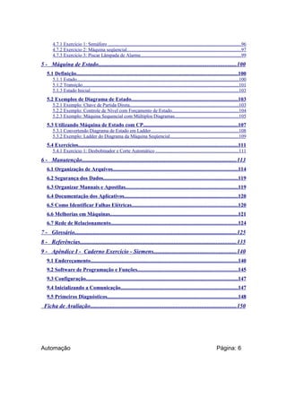 4.7.1 Exercício 1: Semáforo ..............................................................................................................96
4.7.2 Exercício 2: Máquina seqüencial..............................................................................................97
4.7.3 Exercício 3: Piscar Lâmpada de Alarme...................................................................................99

5 - Máquina de Estado...............................................................................................100
5.1 Definição.......................................................................................................................100
5.1.1 Estado......................................................................................................................................100
5.1.2 Transição.................................................................................................................................101
5.1.3 Estado Inicial...........................................................................................................................103

5.2 Exemplos de Diagrama de Estado...............................................................................103
5.2.1 Exemplo: Chave de Partida Direta..........................................................................................103
5.2.2 Exemplo: Controle de Nível com Forçamento de Estado.......................................................104
5.2.3 Exemplo: Máquina Sequencial com Múltiplos Diagramas.....................................................105

5.3 Utilizando Máquina de Estado com CP......................................................................107
5.3.1 Convertendo Diagrama de Estado em Ladder.........................................................................108
5.3.2 Exemplo: Ladder do Diagrama da Máquina Seqüencial.........................................................109

5.4 Exercícios......................................................................................................................111
5.4.1 Exercício 1: Desbobinador e Corte Automático .....................................................................111

6 - Manutenção...........................................................................................................113
6.1 Organização de Arquivos............................................................................................114
6.2 Segurança dos Dados...................................................................................................119
6.3 Organizar Manuais e Apostilas...................................................................................119
6.4 Documentação dos Aplicativos....................................................................................120
6.5 Como Identificar Falhas Elétricas..............................................................................120
6.6 Melhorias em Máquinas..............................................................................................121
6.7 Rede de Relacionamento..............................................................................................124

7 - Glossário................................................................................................................125
8 - Referências............................................................................................................135
9 - Apêndice I - Caderno Exercício - Siemens.........................................................140
9.1 Endereçamento.............................................................................................................140
9.2 Software de Programação e Funções..........................................................................145
9.3 Configuração................................................................................................................147
9.4 Inicializando a Comunicação.......................................................................................147
9.5 Primeiros Diagnósticos.................................................................................................148

Ficha de Avaliação.....................................................................................................150

Automação

Página: 6

 