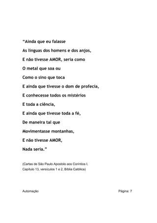 “Ainda que eu falasse
As línguas dos homens e dos anjos,
E não tivesse AMOR, seria como
O metal que soa ou
Como o sino que toca
E ainda que tivesse o dom de profecia,
E conhecesse todos os mistérios
E toda a ciência,
E ainda que tivesse toda a fé,
De maneira tal que
Movimentasse montanhas,
E não tivesse AMOR,
Nada seria.”

(Cartas de São Paulo Apostolo aos Coríntios I,
Capítulo 13, versículos 1 e 2, Bíblia Católica)

Automação

Página: 7

 