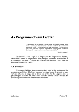 4 - Programando em Ladder
“Quanto maior se foi tornando a solidariedade entre mente e mãos, tanto
mais o suporte foi virando mundo e a vida, existência. O suporte veio
fazendo-se mundo e a vida, existência, na proporção que o corpo humano
vira corpo consciente, captador, apreendedor, transformador, criador de
beleza e não ‘espaço’ vazio a ser enchido por conteúdos.”
FREIRE, 1996, p.57

Estudaremos neste capítulo a linguagem de programação Ladder,
abordando a forma de programação e os principais comandos. Para facilitar a
compreensão dividimos o capítulo em duas partes principais como: funções
básicas e funções avançadas.

4.1 Definição
A linguagem ladder é uma representação gráfica, similar ao desenho de
um diagrama elétrico. O ladder é baseado em duas barras de energia virtual,
verticais situadas à esquerda e direita do ambiente de programação. A
programação consiste em criar uma corrente elétrica virtual através de
símbolos gráficos inseridos entre estas duas barras.

Automação

Página: 70

 