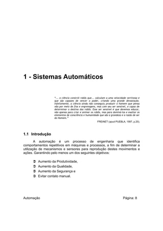 1 - Sistemas Automáticos
“... a ciência constrói robôs que... calculam a uma velocidade vertinosa e
que são capazes de vencer o poder, criando uma grande devastação.
Infelizmente, a ciência ainda não conseguiu produzir o homem que pensa
não por meio de fios e engrenagens, mas com seu ser sensível, e capaz de
determinar o destino dos robôs. Esse ser sensível é que devemos educar,
não apenas para criar e animar os robôs, mas para dominá-los e exaltar os
elementos de consciência e humanidade que são a grandeza e a razão de ser
do Homem.”
FREINET (apud PUEBLA, 1997, p.20).

1.1 Introdução
A automação é um processo de engenharia que identifica
comportamentos repetitivos em máquinas e processos, a fim de determinar a
utilização de mecanismos e sensores para reprodução destes movimentos e
ações. Garantindo pelo menos um dos seguintes objetivos:





Aumento da Produtividade,
Aumento da Qualidade,
Aumento da Segurança e
Evitar contato manual.

Automação

Página: 8

 