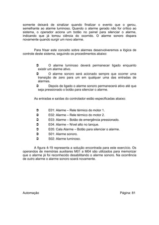somente deixará de sinalizar quando finalizar o evento que o gerou,
semelhante ao alarme luminoso. Quando o alarme gerado não for crítico ao
sistema, o operador aciona um botão no painel para silenciar o alarme,
indicando que já tomou ciência do ocorrido. O alarme sonoro dispara
novamente quando surgir um novo alarme.
Para frisar este conceito sobre alarmes desenvolveremos a lógica de
controle deste sistema, seguindo os procedimentos abaixo:


O alarme luminoso deverá permanecer ligado enquanto
existir um alarme ativo.

O alarme sonoro será acionado sempre que ocorrer uma
transição de zero para um em qualquer uma das entradas de
alarmes.

Depois de ligado o alarme sonoro permanecerá ativo até que
seja pressionado o botão para silenciar o alarme.
As entradas e saídas do controlador estão especificadas abaixo:









E01: Alarme – Rele térmico do motor 1.
E02: Alarme – Rele térmico do motor 2.
E03: Alarme – Botão de emergência pressionado.
E04: Alarme – Nível alto no tanque.
E05: Cala Alarme – Botão para silenciar o alarme.
S01: Alarme sonoro.
S02: Alarme luminoso.

A figura 4-19 representa a solução encontrada para este exercício. Os
operandos de memórias auxiliares M01 a M04 são utilizados para memorizar
que o alarme já foi reconhecido desabilitando o alarme sonoro. Na ocorrência
de outro alarme o alarme sonoro soará novamente.

Automação

Página: 81

 