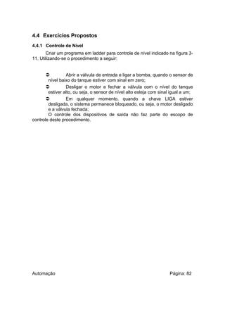 4.4 Exercícios Propostos
4.4.1 Controle de Nível
Criar um programa em ladder para controle de nível indicado na figura 311. Utilizando-se o procedimento a seguir:


Abrir a válvula de entrada e ligar a bomba, quando o sensor de
nível baixo do tanque estiver com sinal em zero;

Desligar o motor e fechar a válvula com o nível do tanque
estiver alto, ou seja, o sensor de nível alto esteja com sinal igual a um;

Em qualquer momento, quando a chave LIGA estiver
desligada, o sistema permanece bloqueado, ou seja, o motor desligado
e a válvula fechada;
O controle dos dispositivos de saída não faz parte do escopo de
controle deste procedimento.

Automação

Página: 82

 