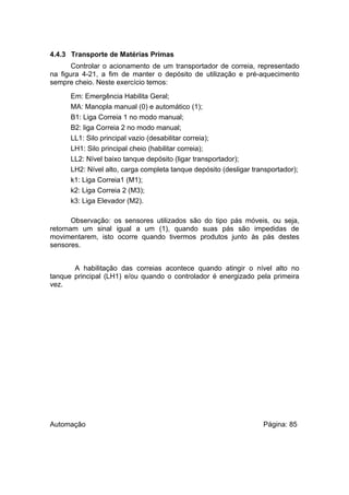 4.4.3 Transporte de Matérias Primas
Controlar o acionamento de um transportador de correia, representado
na figura 4-21, a fim de manter o depósito de utilização e pré-aquecimento
sempre cheio. Neste exercício temos:
Em: Emergência Habilita Geral;
MA: Manopla manual (0) e automático (1);
B1: Liga Correia 1 no modo manual;
B2: liga Correia 2 no modo manual;
LL1: Silo principal vazio (desabilitar correia);
LH1: Silo principal cheio (habilitar correia);
LL2: Nível baixo tanque depósito (ligar transportador);
LH2: Nível alto, carga completa tanque depósito (desligar transportador);
k1: Liga Correia1 (M1);
k2: Liga Correia 2 (M3);
k3: Liga Elevador (M2).
Observação: os sensores utilizados são do tipo pás móveis, ou seja,
retornam um sinal igual a um (1), quando suas pás são impedidas de
movimentarem, isto ocorre quando tivermos produtos junto às pás destes
sensores.
A habilitação das correias acontece quando atingir o nível alto no
tanque principal (LH1) e/ou quando o controlador é energizado pela primeira
vez.

Automação

Página: 85

 