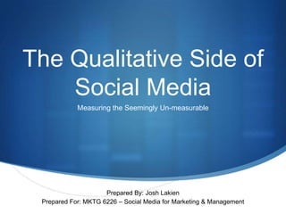 The Qualitative Side of Social Media Measuring the Seemingly Un-measurable Prepared By: Josh Lakien Prepared For: MKTG 6226 – Social Media for Marketing & Management 