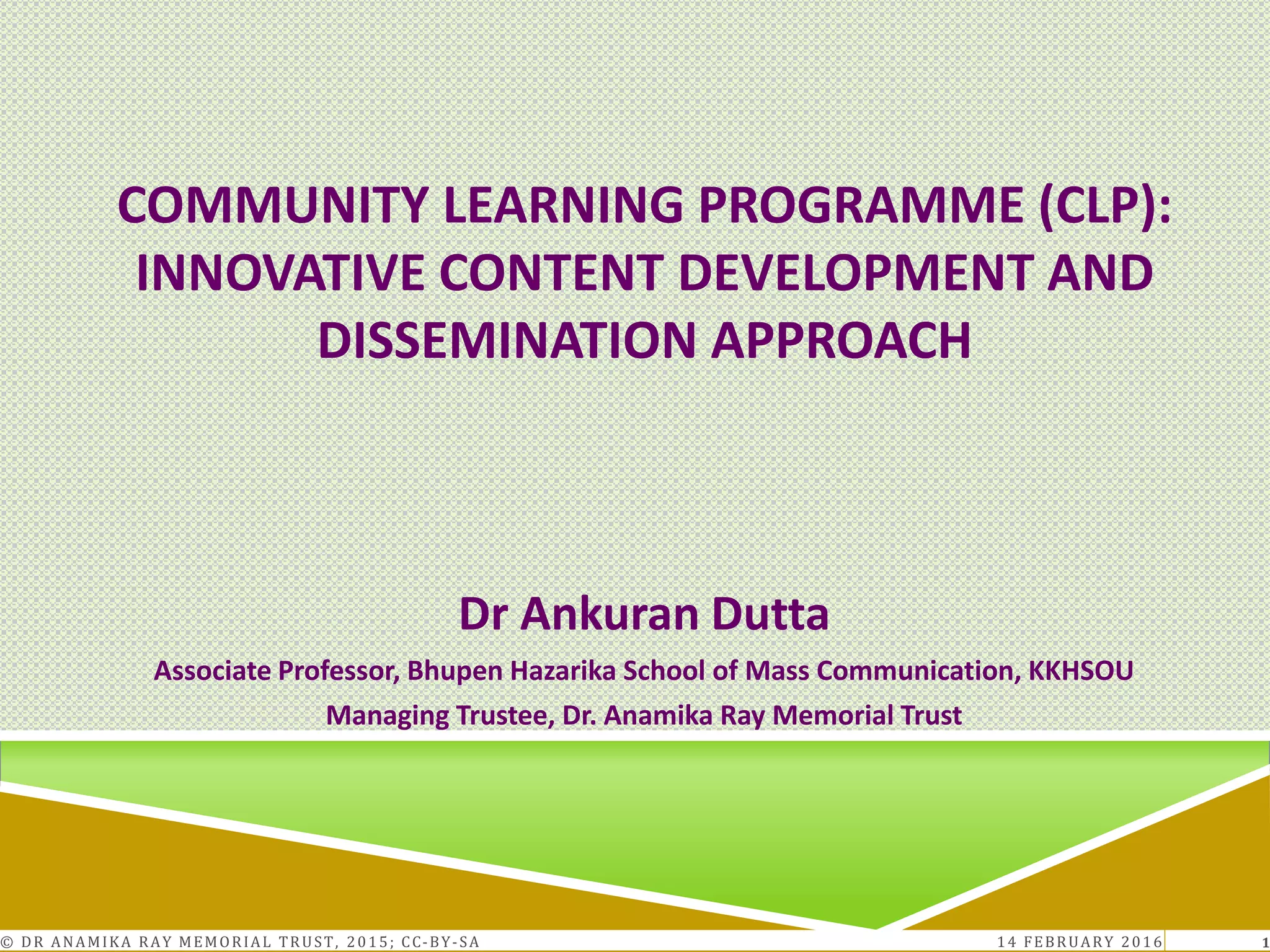 COMMUNITY LEARNING PROGRAMME (CLP):
INNOVATIVE CONTENT DEVELOPMENT AND
DISSEMINATION APPROACH
Dr Ankuran Dutta
Associate Professor, Bhupen Hazarika School of Mass Communication, KKHSOU
Managing Trustee, Dr. Anamika Ray Memorial Trust
14 FEBRUARY 2016© DR ANAMIKA RAY MEMORIAL TRUST, 2015; CC-BY-SA 1
 