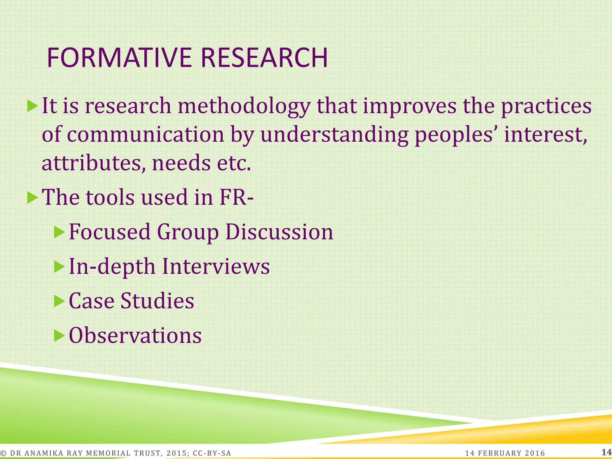 FORMATIVE RESEARCH
It is research methodology that improves the practices
of communication by understanding peoples’ interest,
attributes, needs etc.
The tools used in FR-
Focused Group Discussion
In-depth Interviews
Case Studies
Observations
14 FEBRUARY 2016© DR ANAMIKA RAY MEMORIAL TRUST, 2015; CC -BY-SA 14
 