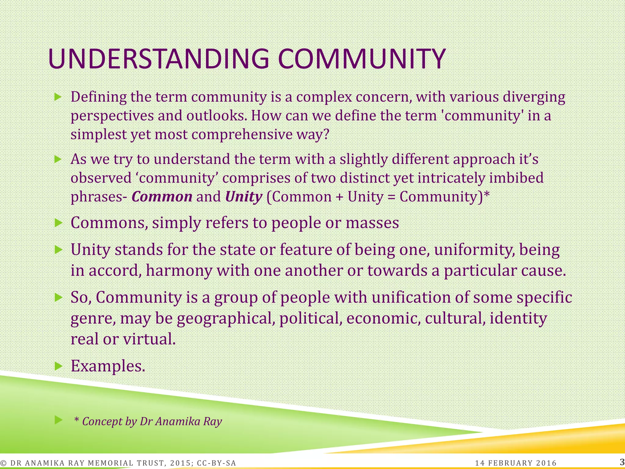 UNDERSTANDING COMMUNITY
 Defining the term community is a complex concern, with various diverging
perspectives and outlooks. How can we define the term 'community' in a
simplest yet most comprehensive way?
 As we try to understand the term with a slightly different approach it’s
observed ‘community’ comprises of two distinct yet intricately imbibed
phrases- Common and Unity (Common + Unity = Community)*
 Commons, simply refers to people or masses
 Unity stands for the state or feature of being one, uniformity, being
in accord, harmony with one another or towards a particular cause.
 So, Community is a group of people with unification of some specific
genre, may be geographical, political, economic, cultural, identity
real or virtual.
 Examples.
 * Concept by Dr Anamika Ray
14 FEBRUARY 2016© DR ANAMIKA RAY MEMORIAL TRUST, 2015; CC -BY-SA 3
 
