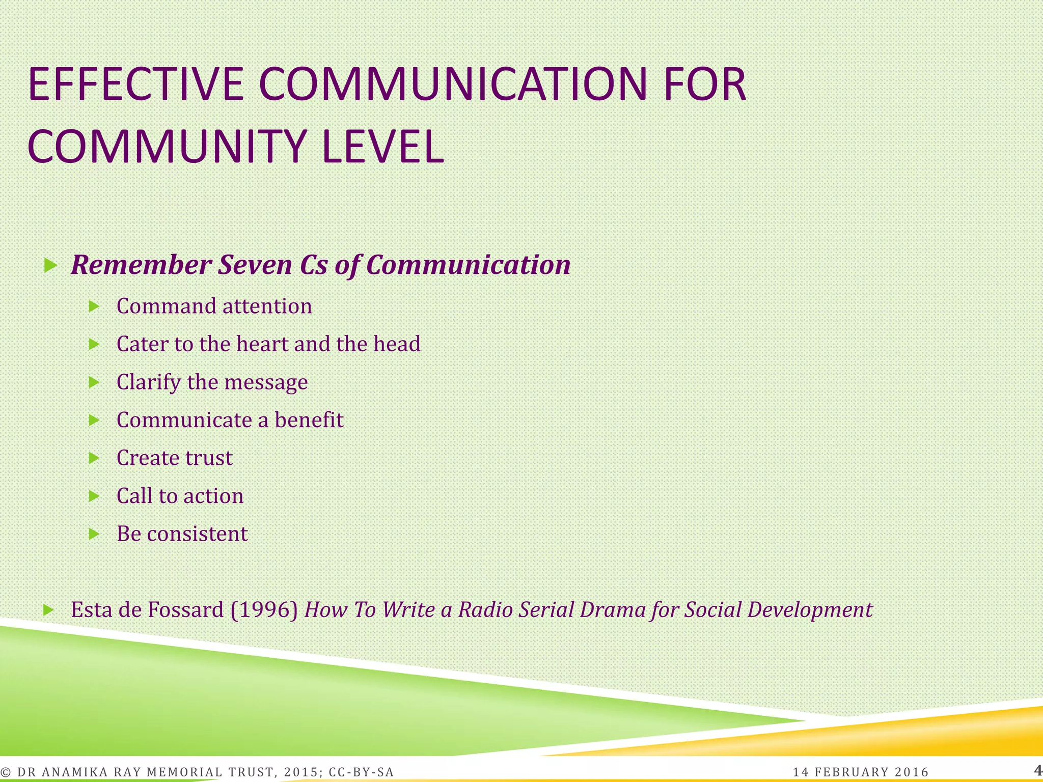 EFFECTIVE COMMUNICATION FOR
COMMUNITY LEVEL
 Remember Seven Cs of Communication
 Command attention
 Cater to the heart and the head
 Clarify the message
 Communicate a benefit
 Create trust
 Call to action
 Be consistent
 Esta de Fossard (1996) How To Write a Radio Serial Drama for Social Development
14 FEBRUARY 2016© DR ANAMIKA RAY MEMORIAL TRUST, 2015; CC -BY-SA 4
 