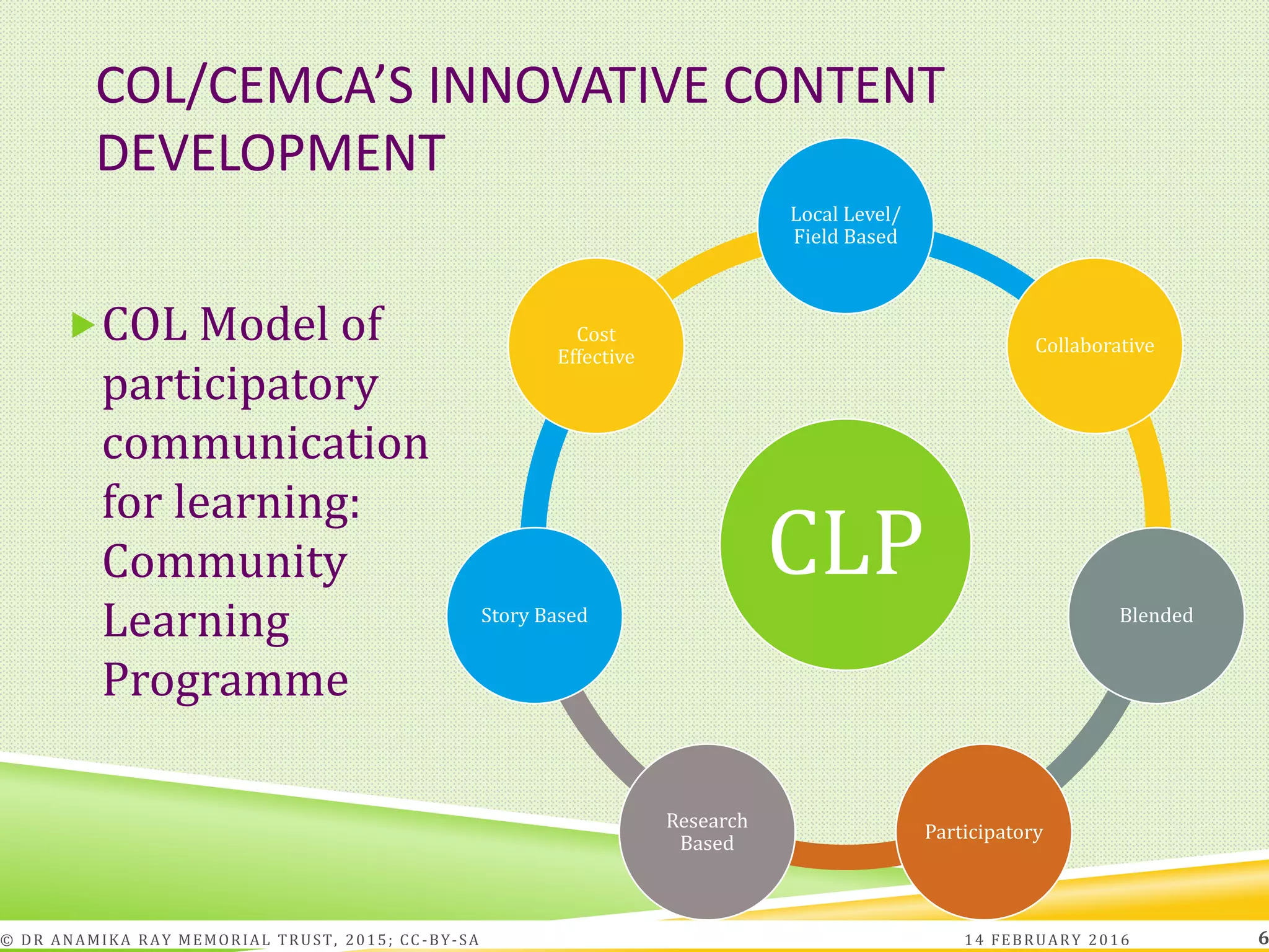 COL/CEMCA’S INNOVATIVE CONTENT
DEVELOPMENT
COL Model of
participatory
communication
for learning:
Community
Learning
Programme
CLP
Local Level/
Field Based
Collaborative
Blended
Participatory
Research
Based
Story Based
Cost
Effective
14 FEBRUARY 2016© DR ANAMIKA RAY MEMORIAL TRUST, 2015; CC -BY-SA 6
 