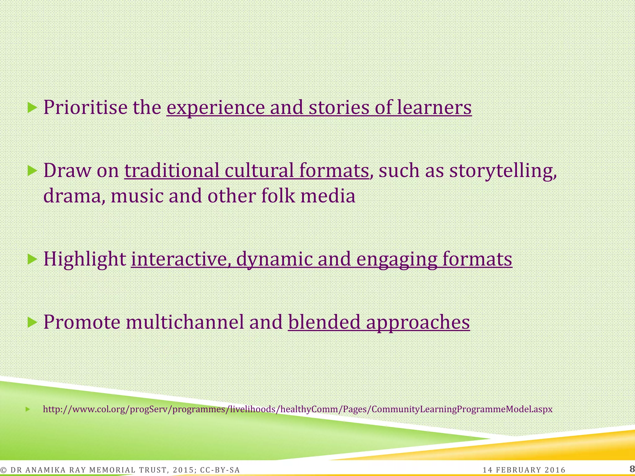  Prioritise the experience and stories of learners
 Draw on traditional cultural formats, such as storytelling,
drama, music and other folk media
 Highlight interactive, dynamic and engaging formats
 Promote multichannel and blended approaches
 http://www.col.org/progServ/programmes/livelihoods/healthyComm/Pages/CommunityLearningProgrammeModel.aspx
14 FEBRUARY 2016© DR ANAMIKA RAY MEMORIAL TRUST, 2015; CC -BY-SA 8
 