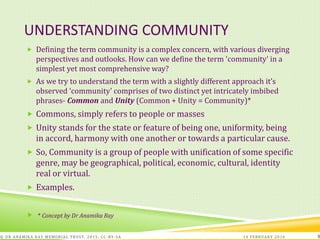 UNDERSTANDING COMMUNITY
 Defining the term community is a complex concern, with various diverging
perspectives and outlooks. How can we define the term 'community' in a
simplest yet most comprehensive way?
 As we try to understand the term with a slightly different approach it’s
observed ‘community’ comprises of two distinct yet intricately imbibed
phrases- Common and Unity (Common + Unity = Community)*
 Commons, simply refers to people or masses
 Unity stands for the state or feature of being one, uniformity, being
in accord, harmony with one another or towards a particular cause.
 So, Community is a group of people with unification of some specific
genre, may be geographical, political, economic, cultural, identity
real or virtual.
 Examples.
 * Concept by Dr Anamika Ray
14 FEBRUARY 2016© DR ANAMIKA RAY MEMORIAL TRUST, 2015; CC -BY-SA 3
 