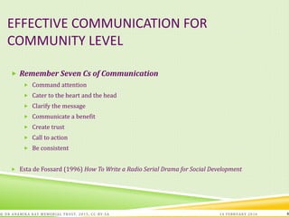 EFFECTIVE COMMUNICATION FOR
COMMUNITY LEVEL
 Remember Seven Cs of Communication
 Command attention
 Cater to the heart and the head
 Clarify the message
 Communicate a benefit
 Create trust
 Call to action
 Be consistent
 Esta de Fossard (1996) How To Write a Radio Serial Drama for Social Development
14 FEBRUARY 2016© DR ANAMIKA RAY MEMORIAL TRUST, 2015; CC -BY-SA 4
 