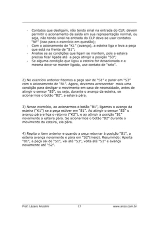 _________________________________________________________________________
_____________________________________________________________________
Prof. Lázaro Anzolini 13 www.anzo.com.br
- Contatos que desligam, não tendo sinal na entrada do CLP, devem
permitir o acionamento da saída em sua representação normal, ou
seja, não tendo sinal na entrada do CLP deve-se usar contatos
“NF” (isso para o exercício em questão);
- Com o acionamento de “K1” (avanço), a esteira liga e leva a peça
que está na frente de “S1”;
- Analise se as condições que ligam se mantem, pois a esteira
precisa ficar ligada até a peça atingir a posição “S3”;
- Se alguma condição que ligou a esteira for desacionada e a
mesma deve-se manter ligada, use contato de “selo”.
2) No exercício anterior fizemos a peça sair de “S1” e parar em “S3”
com o acionamento de “B1”. Agora, devemos acrescentar mais uma
condição para desligar o movimento em caso de necessidade, antes de
atingir o sensor “S3”, ou seja, durante o avanço da esteira, se
acionarmos o botão “B2”, a esteira pára.
3) Nesse exercício, ao acionarmos o botão “B1”, ligamos o avanço da
esteira (“K1”) se a peça estiver em “S1”. Ao atingir o sensor “S3” o
avanço pára e liga o retorno (“K2”), e ao atingir a posição “S1”
novamente a esteira pára. Se acionarmos o botão “B2” durante o
movimento da esteira, ela pára.
4) Repita o item anterior e quando a peça retornar à posição “S1”, a
esteira avança novamente e pára em “S2”(meio). Resumindo: Aperta
“B1”, a peça sai de “S1”, vai até “S3”, volta até “S1” e avança
novamente até “S2”.
 