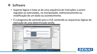  Software
• Suporte lógico e trata-se de uma sequência de instruções a serem
seguidas ou executadas, na manipulação, redirecionamento ou
modificação de um dado ou acontecimento.
• É o programa de controle para o CLP, contendo as sequencias lógicas de
execução de uma determinada tarefa.
 